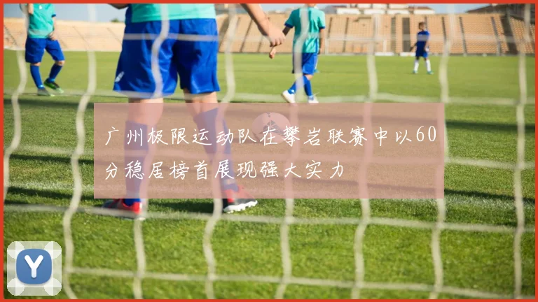 广州极限运动队在攀岩联赛中以60分稳居榜首展现强大实力