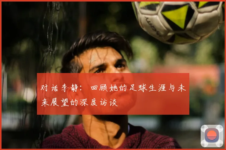 对话李静：回顾她的足球生涯与未来展望的深度访谈