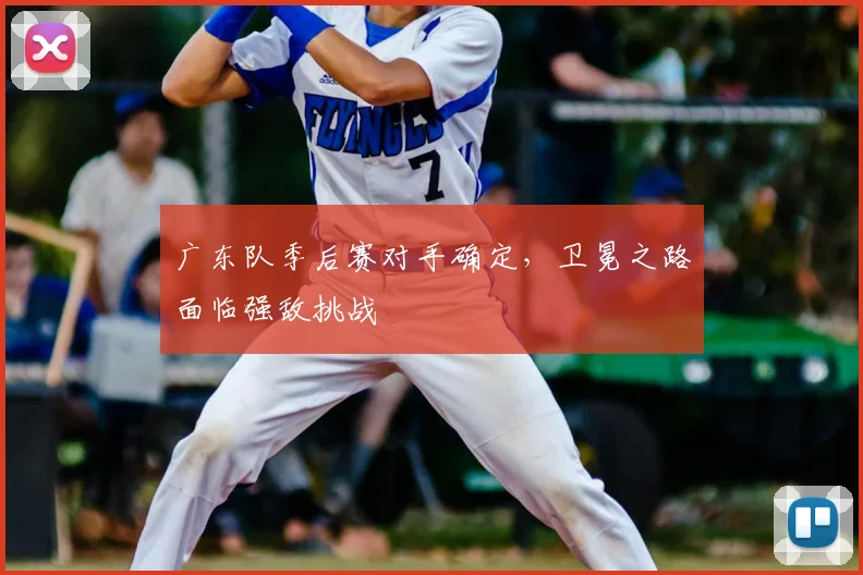广东队季后赛对手确定,卫冕之路面临强敌挑战