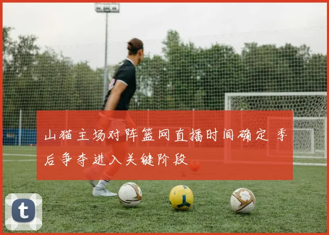 山猫主场对阵篮网直播时间确定 季后争夺进入关键阶段