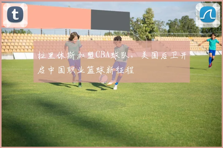 拉里休斯加盟CBA球队，美国后卫开启中国职业篮球新征程